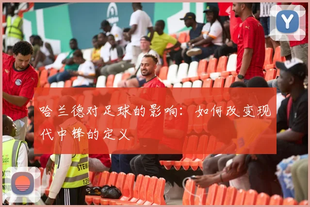 哈兰德对足球的影响：如何改变现代中锋的定义