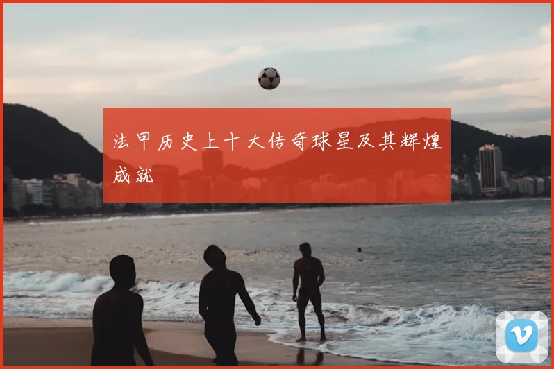 法甲历史上十大传奇球星及其辉煌成就