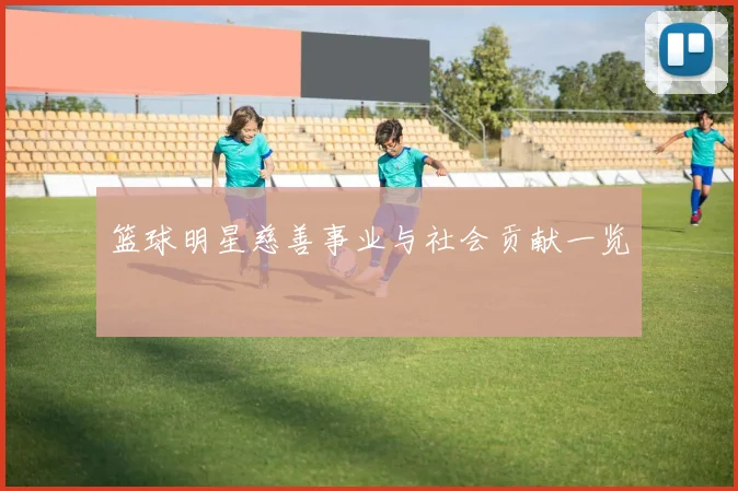 篮球明星慈善事业与社会贡献一览