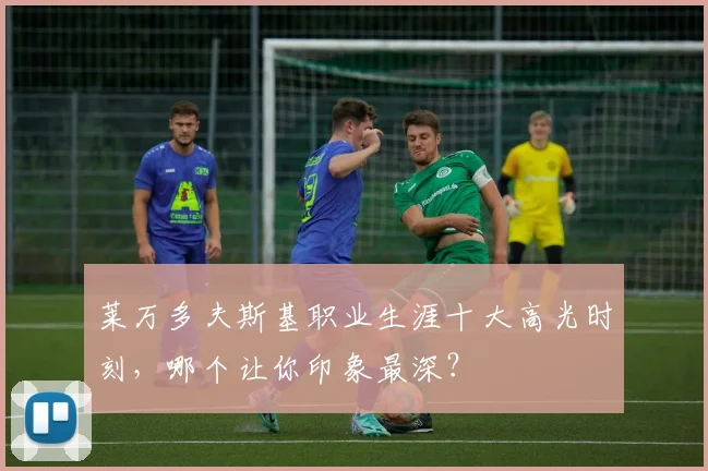 莱万多夫斯基职业生涯十大高光时刻,哪个让你印象最深?