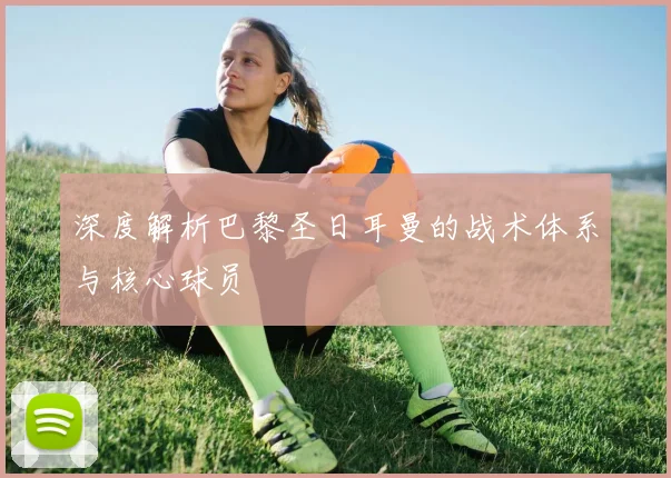 深度解析巴黎圣日耳曼的战术体系与核心球员