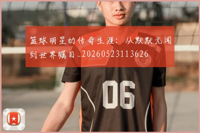 篮球明星的传奇生涯：从默默无闻到世界瞩目_20260523113626