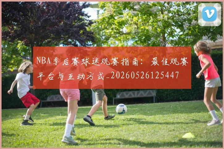NBA季后赛球迷观赛指南：最佳观赛平台与互动方式_20260526125447