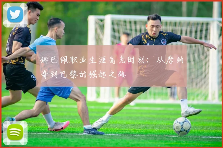 姆巴佩职业生涯高光时刻：从摩纳哥到巴黎的崛起之路