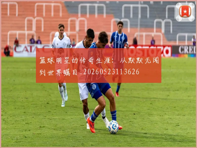 篮球明星的传奇生涯:从默默无闻到世界瞩目_20260523113626