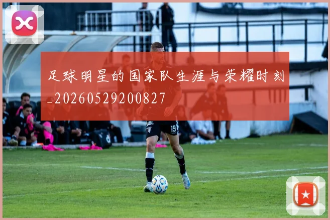足球明星的国家队生涯与荣耀时刻_20260529200827