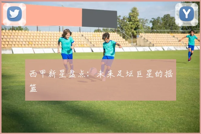 西甲新星盘点：未来足坛巨星的摇篮