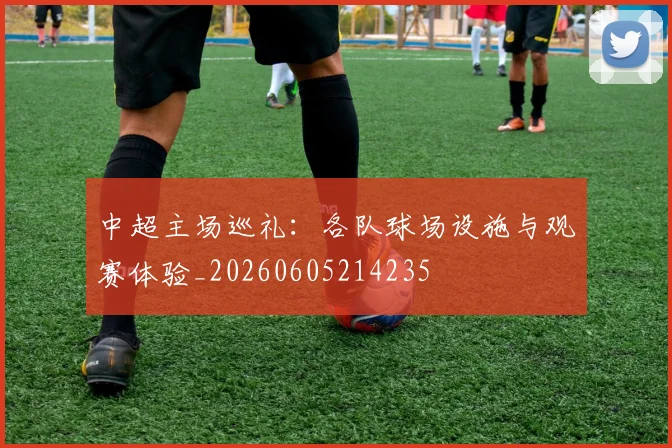 中超主场巡礼：各队球场设施与观赛体验_20260605214235